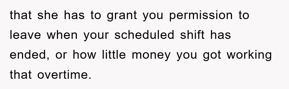 that she has to grant you permission to leave when your scheduled shift has ended, or how little money you got working that overtime.