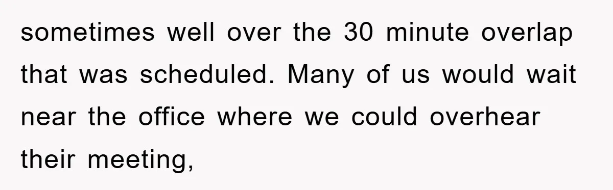 sometimes well over the 30 minute overlap that was scheduled. Many of us would wait near the office where we could overhear their meeting,