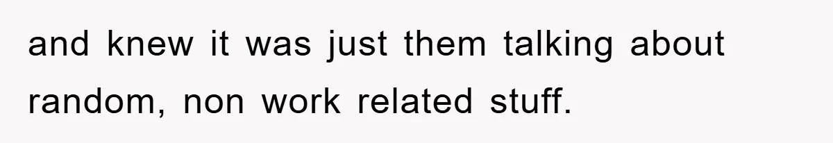 and knew it was just them talking about random, non work related stuff.