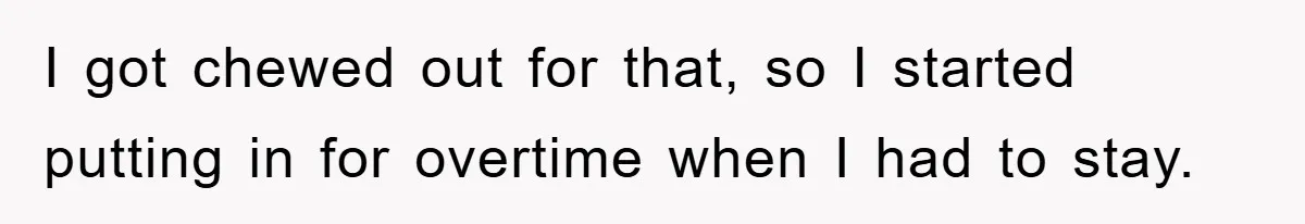 I got chewed out for that, so I started putting in for overtime when I had to stay.