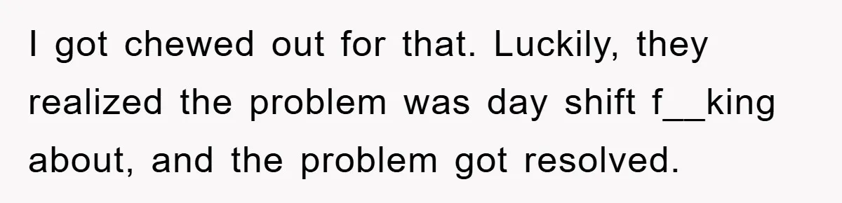 I got chewed out for that. Luckily, they realized the problem was day shift f__king about, and the problem got resolved.