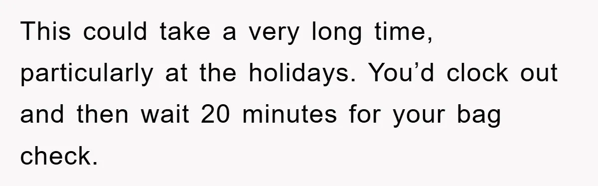 This could take a very long time, particularly at the holidays. You’d clock out and then wait 20 minutes for your bag check.