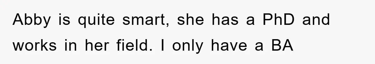Abby is quite smart, she has a PhD and works in her field. I only have a BA