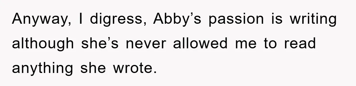 Anyway, I digress, Abby’s passion is writing although she’s never allowed me to read anything she wrote.