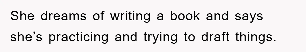 She dreams of writing a book and says she’s practicing and trying to draft things.