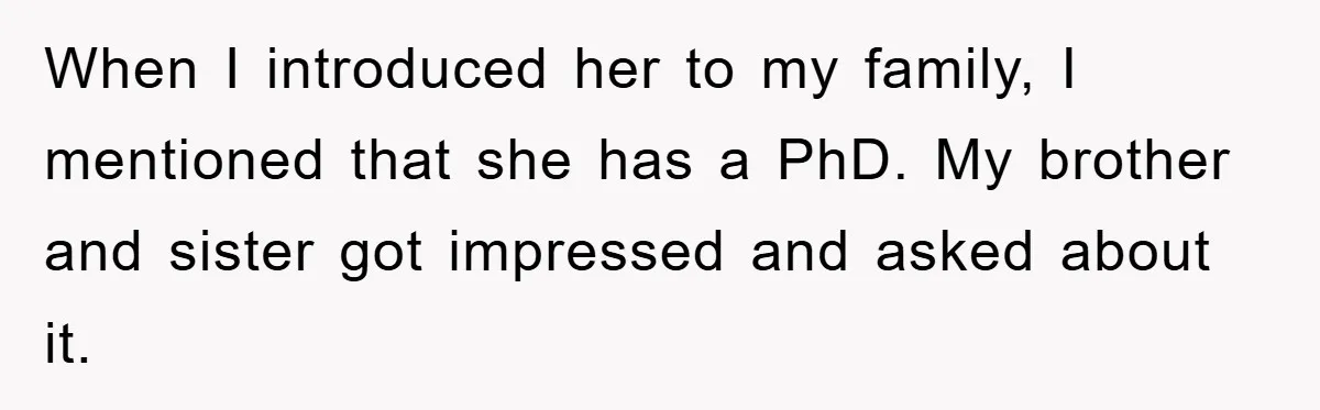 When I introduced her to my family, I mentioned that she has a PhD. My brother and sister got impressed and asked about it.