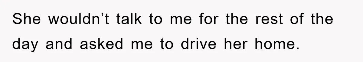 She wouldn’t talk to me for the rest of the day and asked me to drive her home.