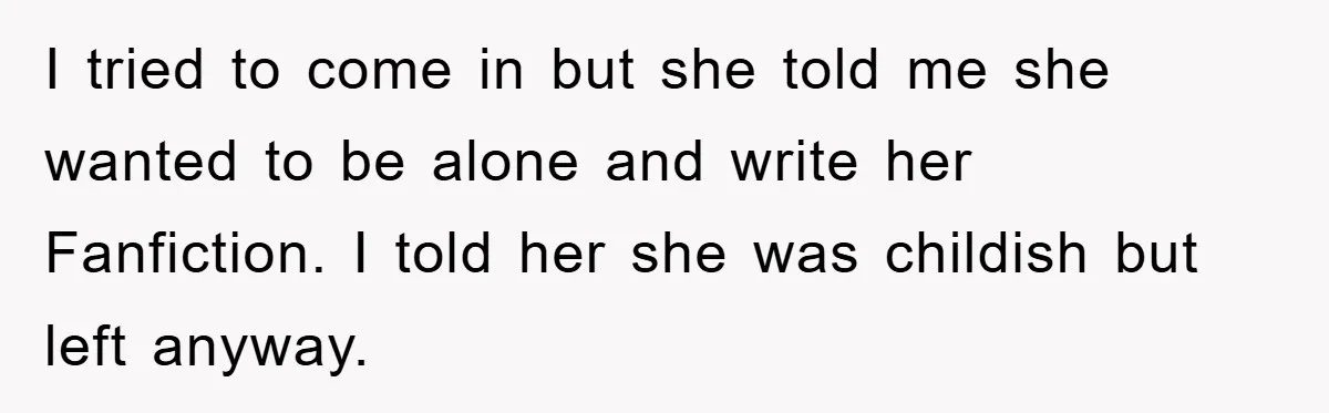 I tried to come in but she told me she wanted to be alone and write her Fanfiction. I told her she was childish but left anyway.