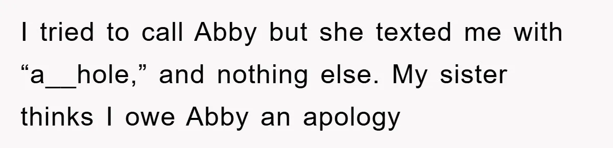 I tried to call Abby but she texted me with “a__hole,” and nothing else. My sister thinks I owe Abby an apology