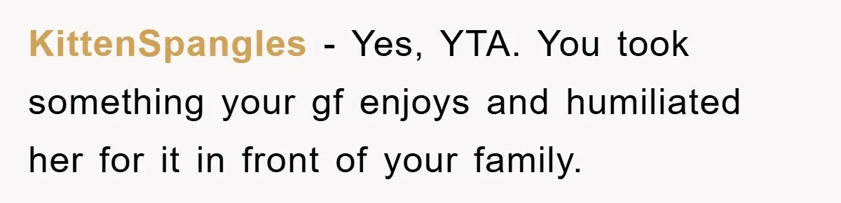 KittenSpangles − Yes, YTA. You took something your gf enjoys and humiliated her for it in front of your family.