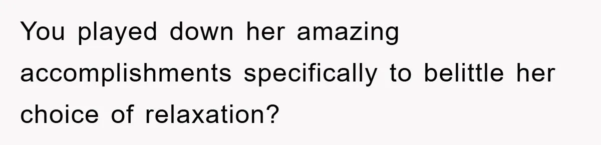You played down her amazing accomplishments specifically to belittle her choice of relaxation?