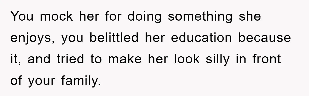 You mock her for doing something she enjoys, you belittled her education because it, and tried to make her look silly in front of your family.