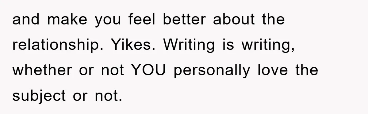 and make you feel better about the relationship. Yikes. Writing is writing, whether or not YOU personally love the subject or not.