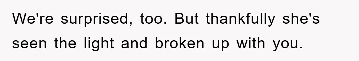 We're surprised, too. But thankfully she's seen the light and broken up with you.