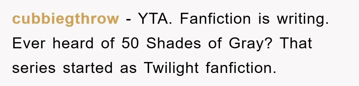 cubbiegthrow − YTA. Fanfiction is writing. Ever heard of 50 Shades of Gray? That series started as Twilight fanfiction.