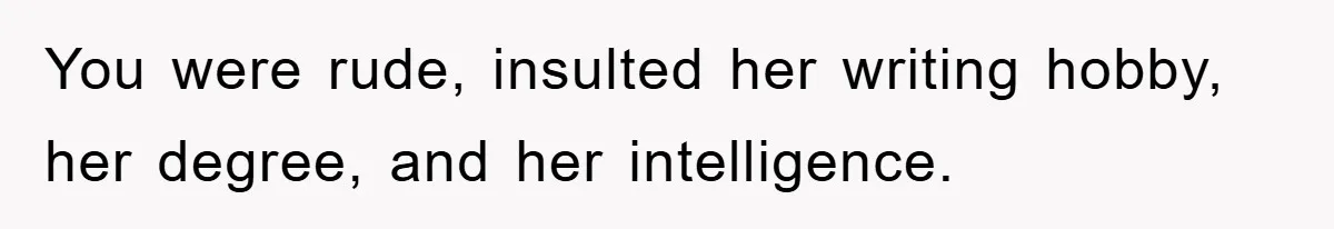 You were rude, insulted her writing hobby, her degree, and her intelligence.