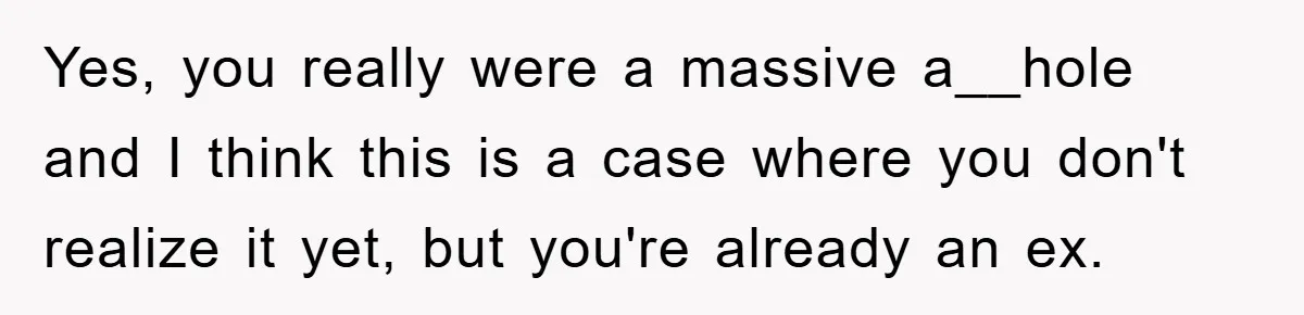 Yes, you really were a massive a__hole and I think this is a case where you don't realize it yet, but you're already an ex.