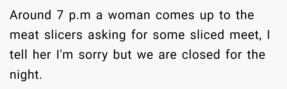 Employee Quits Immediately After Manager Threatens Job, Leaves The Store In Shambles Around 7 p.m a woman comes up to the meat slicers asking for some sliced meet, I tell her I'm sorry but we are closed for the night.