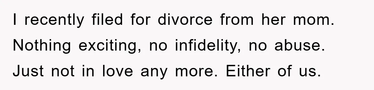 I recently filed for divorce from her mom. Nothing exciting, no infidelity, no abuse. Just not in love any more. Either of us.