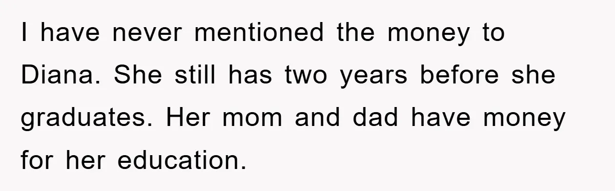 I have never mentioned the money to Diana. She still has two years before she graduates. Her mom and dad have money for her education.