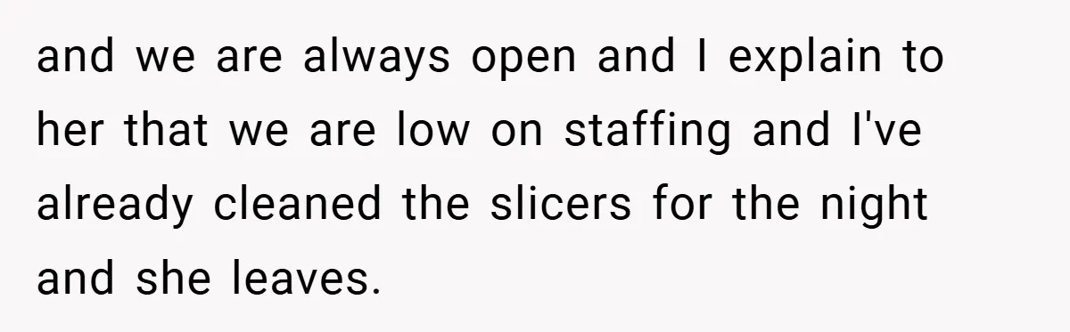 Employee Quits Immediately After Manager Threatens Job, Leaves The Store In Shambles and we are always open and I explain to her that we are low on staffing and I've already cleaned the slicers for the night and she leaves.