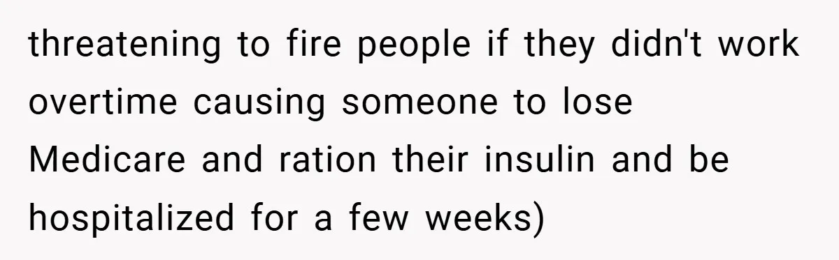 Employee Quits Immediately After Manager Threatens Job, Leaves The Store In Shambles threatening to fire people if they didn't work overtime causing someone to lose Medicare and ration their insulin and be hospitalized for a few weeks)
