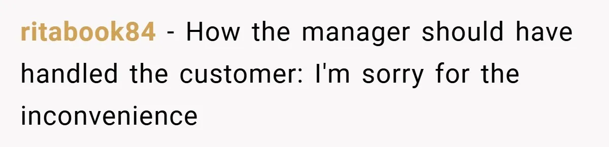 Employee Quits Immediately After Manager Threatens Job, Leaves The Store In Shambles ritabook84 − How the manager should have handled the customer: I'm sorry for the inconvenience