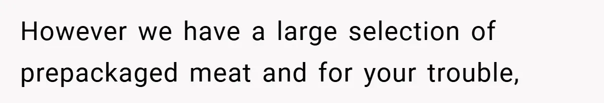 Employee Quits Immediately After Manager Threatens Job, Leaves The Store In Shambles However we have a large selection of prepackaged meat and for your trouble,