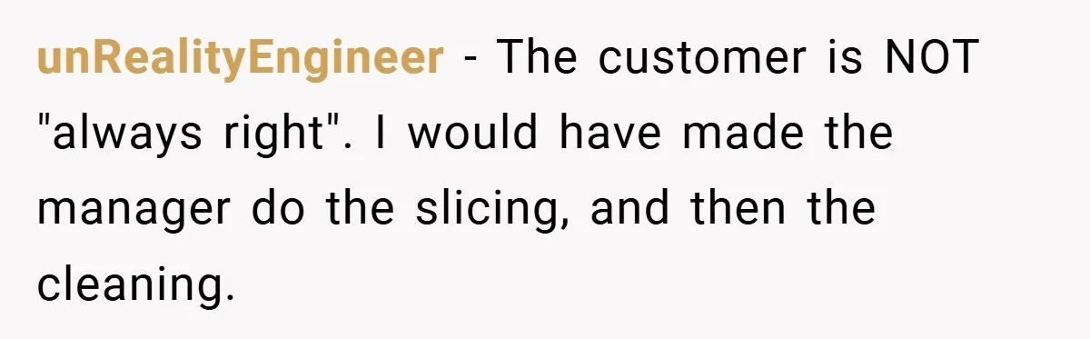 Employee Quits Immediately After Manager Threatens Job, Leaves The Store In Shambles unRealityEngineer − The customer is NOT "always right". I would have made the manager do the slicing, and then the cleaning.