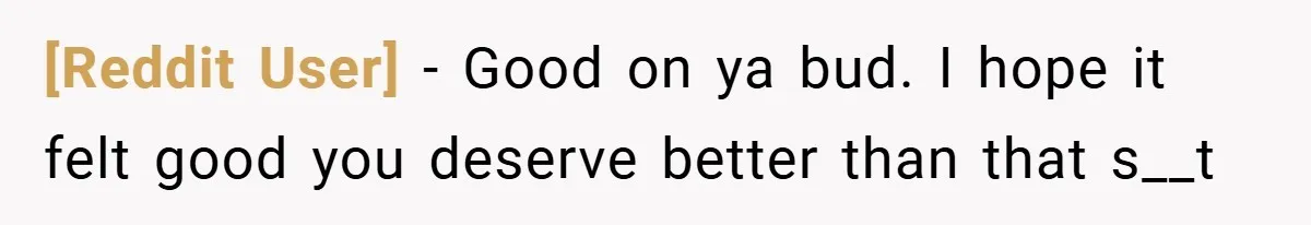 [Reddit User] − Good on ya bud. I hope it felt good you deserve better than that s__t