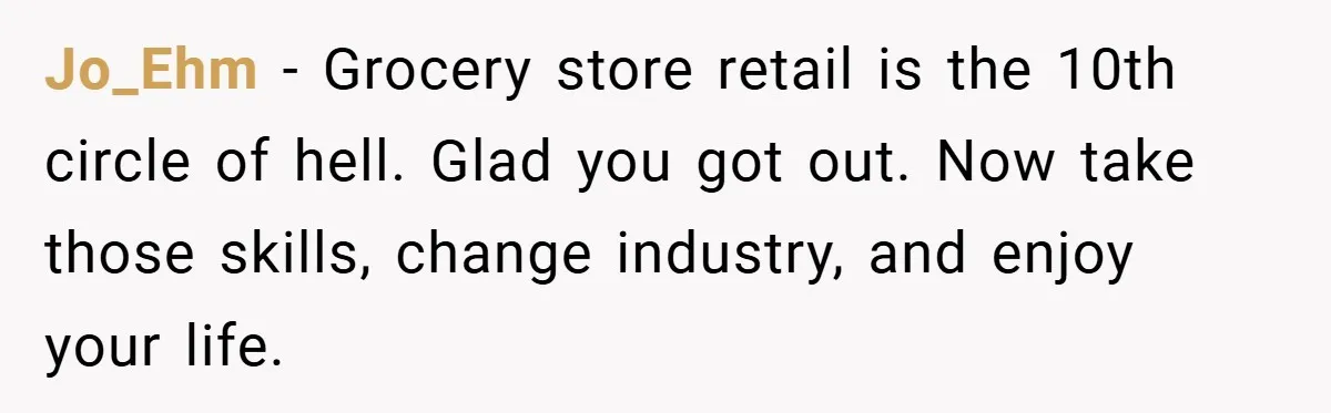 Employee Quits Immediately After Manager Threatens Job, Leaves The Store In Shambles Jo_Ehm − Grocery store retail is the 10th circle of hell. Glad you got out. Now take those skills, change industry, and enjoy your life.