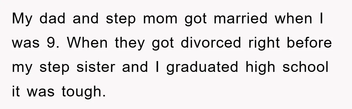 My dad and step mom got married when I was 9. When they got divorced right before my step sister and I graduated high school it was tough.