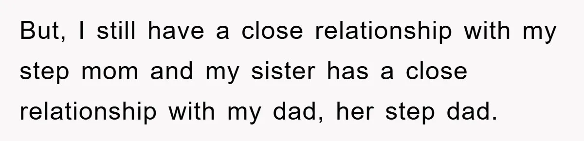 But, I still have a close relationship with my step mom and my sister has a close relationship with my dad, her step dad.