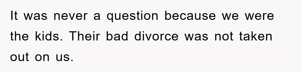 It was never a question because we were the kids. Their bad divorce was not taken out on us.