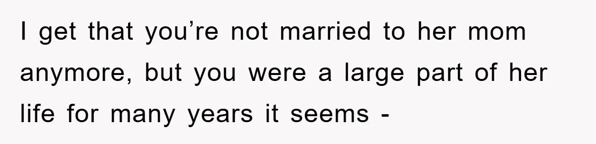 I get that you’re not married to her mom anymore, but you were a large part of her life for many years it seems -