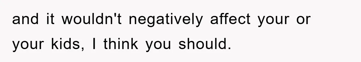 and it wouldn't negatively affect your or your kids, I think you should.