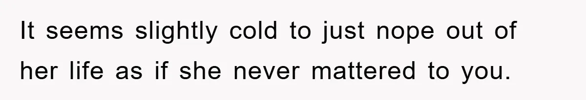 It seems slightly cold to just nope out of her life as if she never mattered to you.