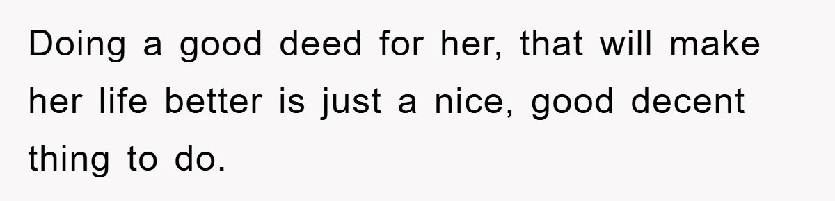 Doing a good deed for her, that will make her life better is just a nice, good decent thing to do.
