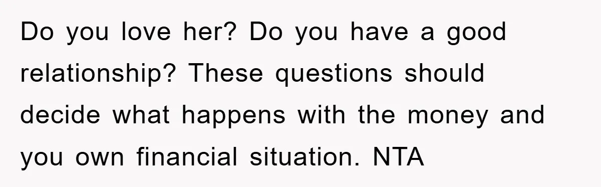 Do you love her? Do you have a good relationship? These questions should decide what happens with the money and you own financial situation. NTA