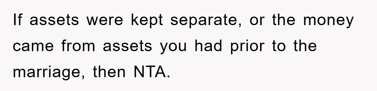 If assets were kept separate, or the money came from assets you had prior to the marriage, then NTA.