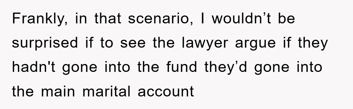 Frankly, in that scenario, I wouldn’t be surprised if to see the lawyer argue if they hadn't gone into the fund they’d gone into the main marital account