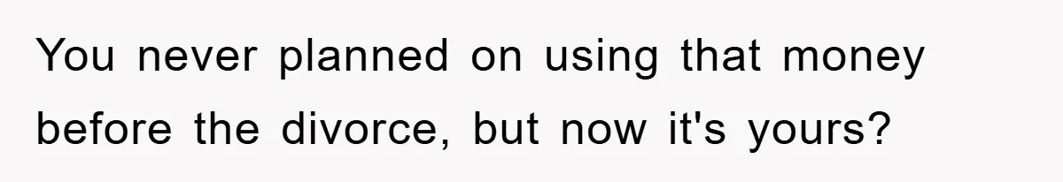 You never planned on using that money before the divorce, but now it's yours?