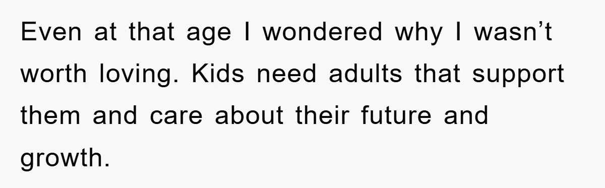 Even at that age I wondered why I wasn’t worth loving. Kids need adults that support them and care about their future and growth.