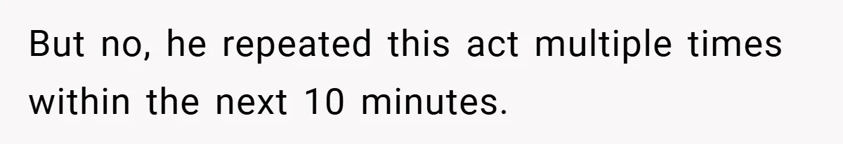 But no, he repeated this act multiple times within the next 10 minutes.