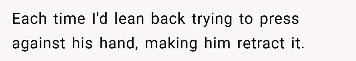 Each time I'd lean back trying to press against his hand, making him retract it.
