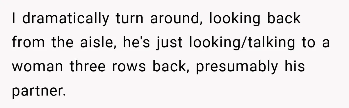 I dramatically turn around, looking back from the aisle, he's just looking/talking to a woman three rows back, presumably his partner.