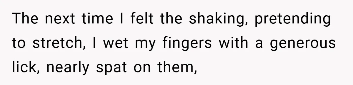 The next time I felt the shaking, pretending to stretch, I wet my fingers with a generous lick, nearly spat on them,
