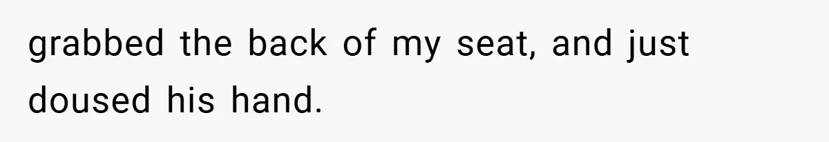 grabbed the back of my seat, and just doused his hand.