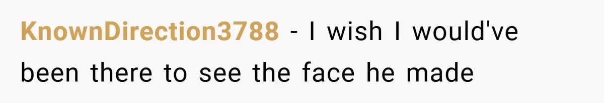 KnownDirection3788 − I wish I would've been there to see the face he made
