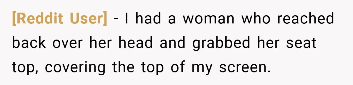 [Reddit User] − I had a woman who reached back over her head and grabbed her seat top, covering the top of my screen.